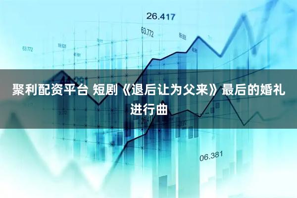聚利配资平台 短剧《退后让为父来》最后的婚礼进行曲