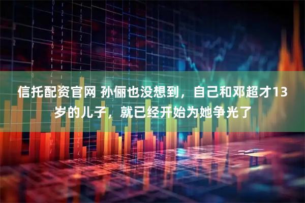 信托配资官网 孙俪也没想到，自己和邓超才13岁的儿子，就已经开始为她争光了