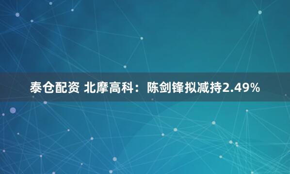 泰仓配资 北摩高科：陈剑锋拟减持2.49%