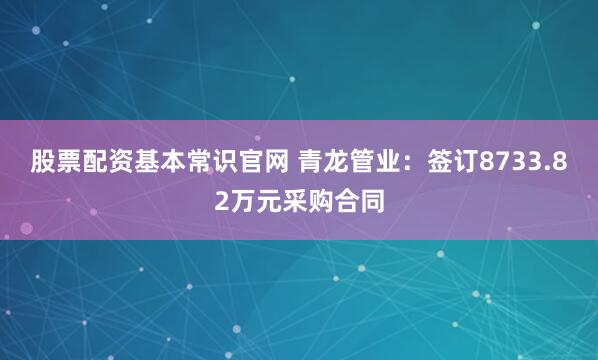 股票配资基本常识官网 青龙管业：签订8733.82万元采购合同