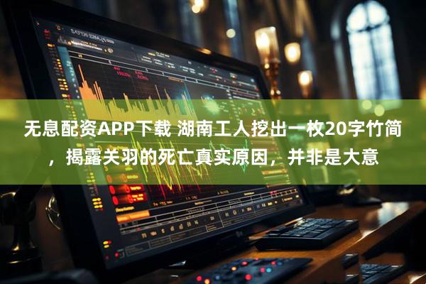 无息配资APP下载 湖南工人挖出一枚20字竹简，揭露关羽的死亡真实原因，并非是大意