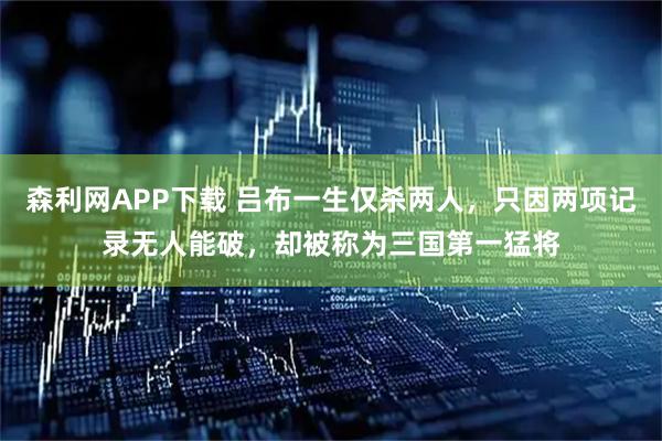森利网APP下载 吕布一生仅杀两人，只因两项记录无人能破，却被称为三国第一猛将
