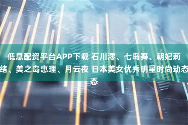 低息配资平台APP下载 石川澪、七岛舞、朝妃莉绪、美之岛惠理、月云夜 日本美女优秀明星时尚动态