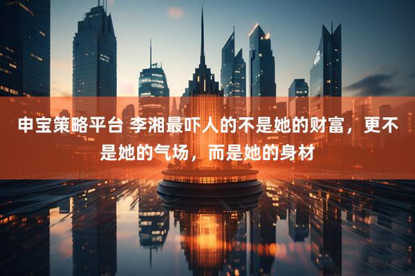 申宝策略平台 李湘最吓人的不是她的财富，更不是她的气场，而是她的身材
