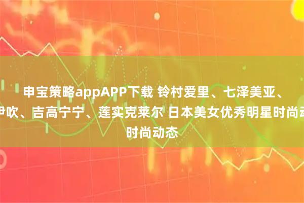 申宝策略appAPP下载 铃村爱里、七泽美亚、葵伊吹、吉高宁宁、莲实克莱尔 日本美女优秀明星时尚动态
