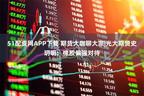 51配资网APP下载 期货大咖聊大宗|光大期货史玥明：橡胶偏强对待