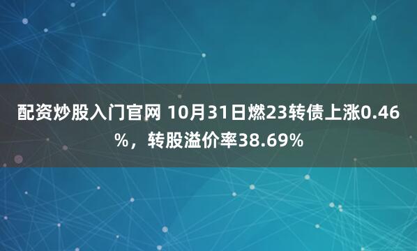配资炒股入门官网 10月31日燃23转债上涨0.46%，转股溢价率38.69%