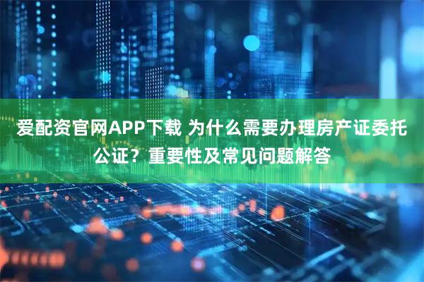 爱配资官网APP下载 为什么需要办理房产证委托公证？重要性及常见问题解答