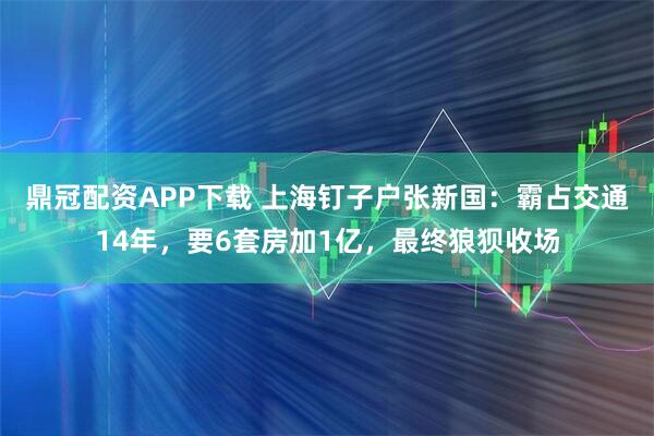 鼎冠配资APP下载 上海钉子户张新国：霸占交通14年，要6套房加1亿，最终狼狈收场