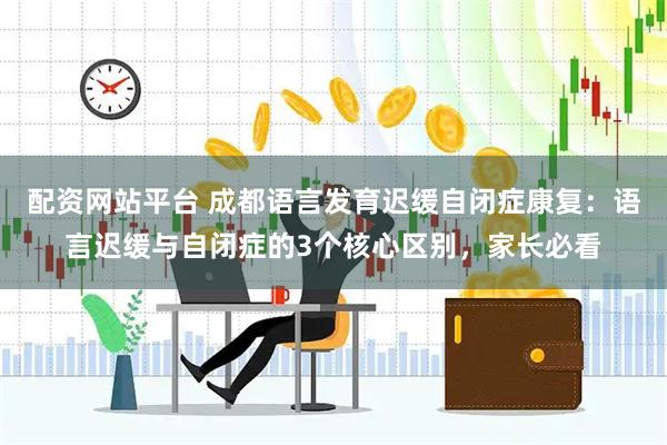 配资网站平台 成都语言发育迟缓自闭症康复：语言迟缓与自闭症的3个核心区别，家长必看