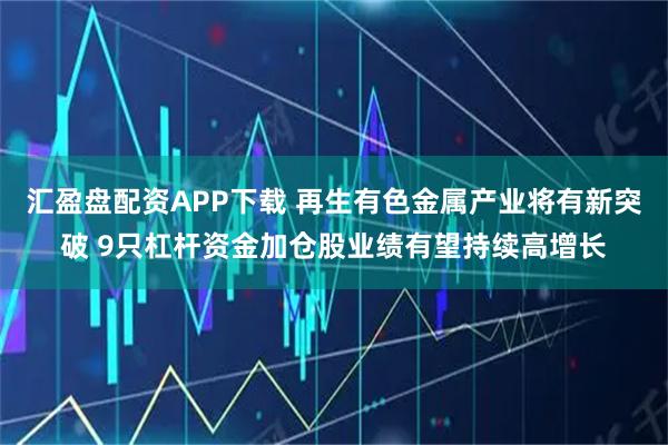 汇盈盘配资APP下载 再生有色金属产业将有新突破 9只杠杆资金加仓股业绩有望持续高增长