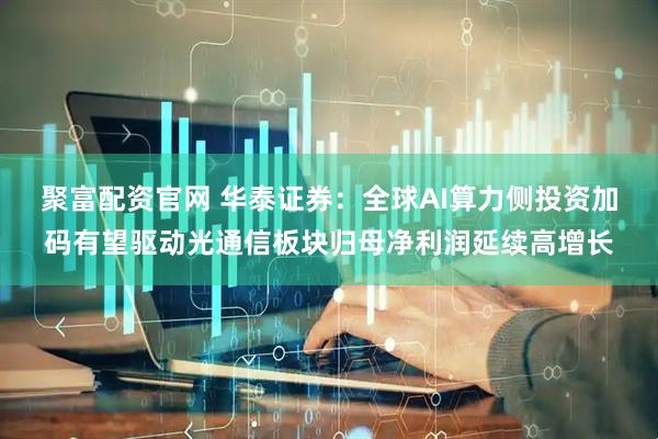 聚富配资官网 华泰证券：全球AI算力侧投资加码有望驱动光通信板块归母净利润延续高增长