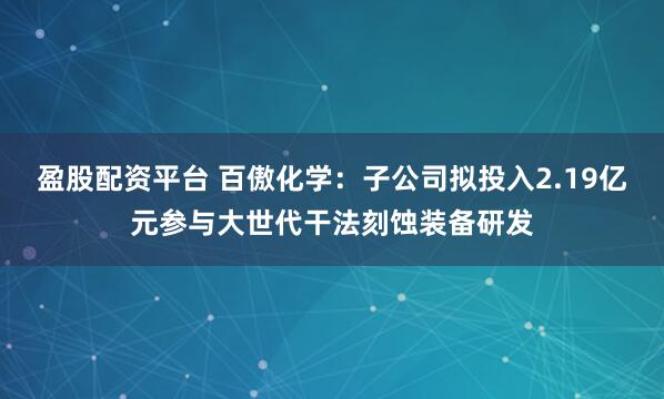 盈股配资平台 百傲化学：子公司拟投入2.19亿元参与大世代干法刻蚀装备研发
