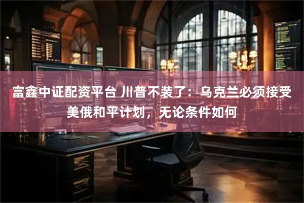 富鑫中证配资平台 川普不装了：乌克兰必须接受美俄和平计划，无论条件如何