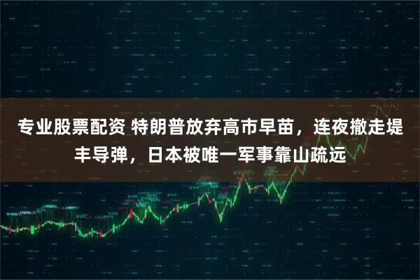 专业股票配资 特朗普放弃高市早苗，连夜撤走堤丰导弹，日本被唯一军事靠山疏远