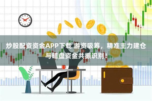 炒股配资资金APP下载 游资吸筹，精准主力建仓与暗盘资金共振识别！