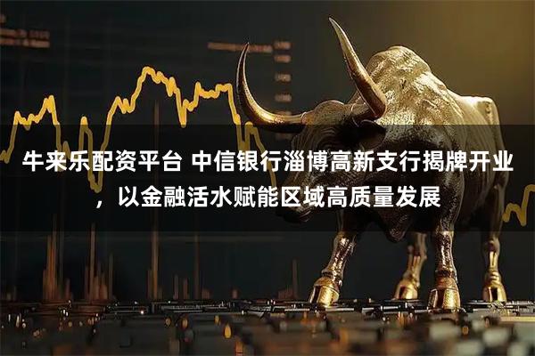 牛来乐配资平台 中信银行淄博高新支行揭牌开业，以金融活水赋能区域高质量发展