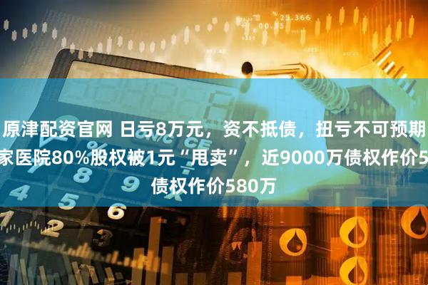 原津配资官网 日亏8万元，资不抵债，扭亏不可预期！这家医院80%股权被1元“甩卖”，近9000万债权作价580万