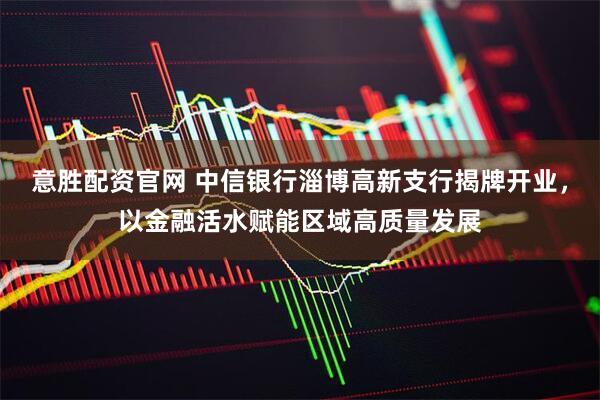 意胜配资官网 中信银行淄博高新支行揭牌开业，以金融活水赋能区域高质量发展