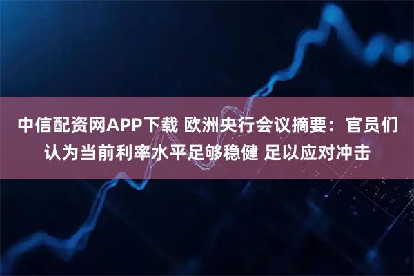 中信配资网APP下载 欧洲央行会议摘要：官员们认为当前利率水平足够稳健 足以应对冲击