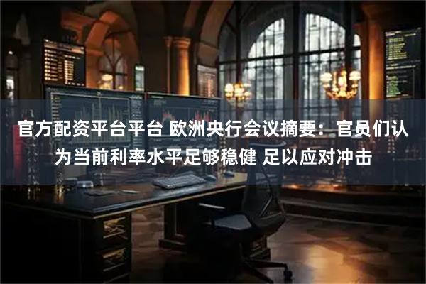 官方配资平台平台 欧洲央行会议摘要：官员们认为当前利率水平足够稳健 足以应对冲击