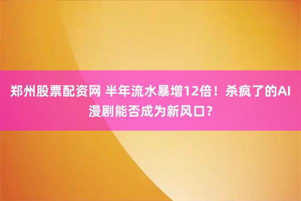 郑州股票配资网 半年流水暴增12倍！杀疯了的AI漫剧能否成为新风口？