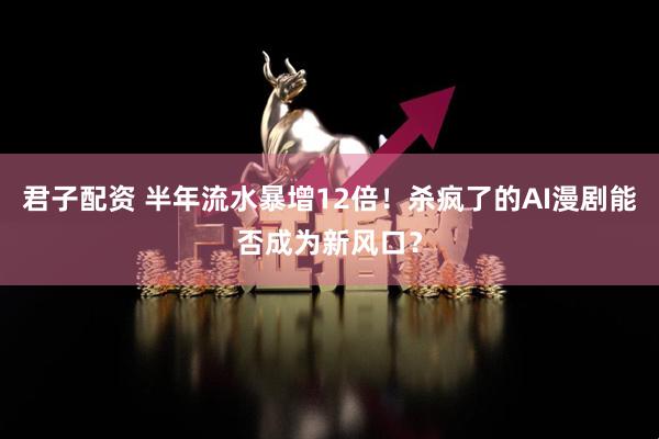 君子配资 半年流水暴增12倍！杀疯了的AI漫剧能否成为新风口？