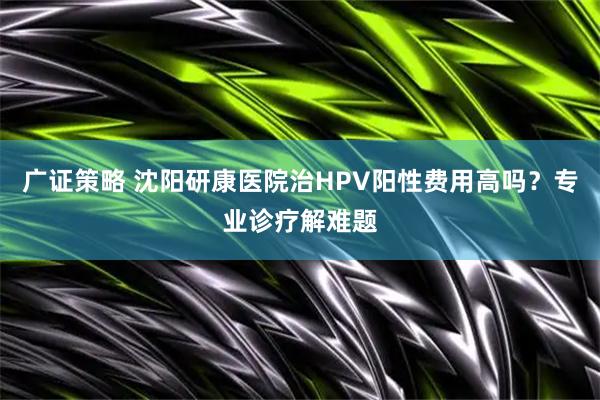 广证策略 沈阳研康医院治HPV阳性费用高吗？专业诊疗解难题