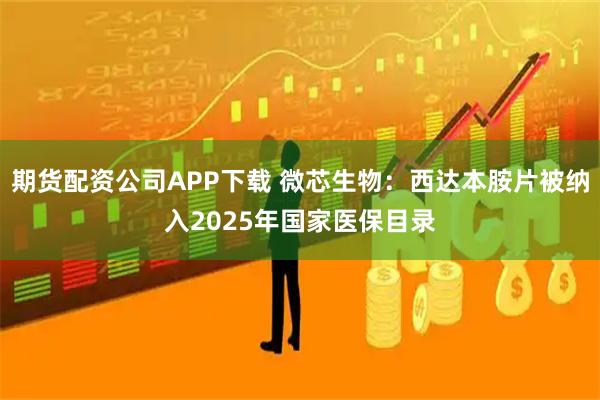 期货配资公司APP下载 微芯生物：西达本胺片被纳入2025年国家医保目录