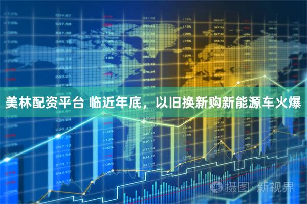 美林配资平台 临近年底，以旧换新购新能源车火爆