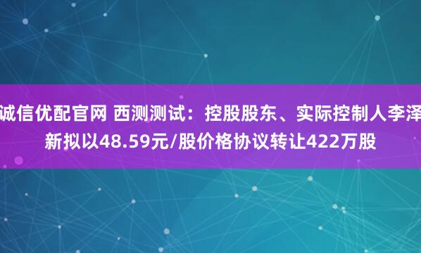 诚信优配官网 西测测试：控股股东、实际控制人李泽新拟以48.59元/股价格协议转让422万股