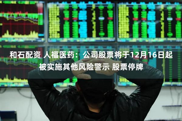 和石配资 人福医药：公司股票将于12月16日起被实施其他风险警示 股票停牌