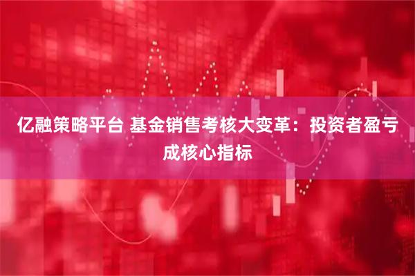 亿融策略平台 基金销售考核大变革：投资者盈亏成核心指标