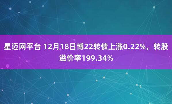 星迈网平台 12月18日博22转债上涨0.22%，转股溢价率199.34%