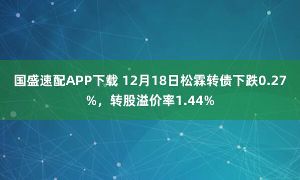 国盛速配APP下载 12月18日松霖转债下跌0.27%，转股溢价率1.44%