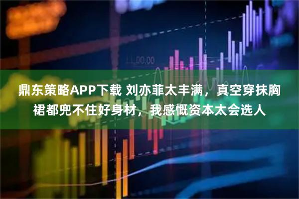 鼎东策略APP下载 刘亦菲太丰满，真空穿抹胸裙都兜不住好身材，我感慨资本太会选人
