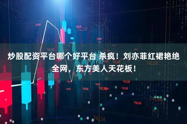 炒股配资平台哪个好平台 杀疯！刘亦菲红裙艳绝全网，东方美人天花板！