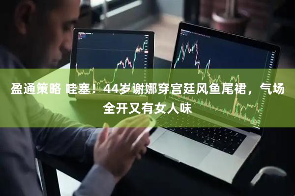盈通策略 哇塞！44岁谢娜穿宫廷风鱼尾裙，气场全开又有女人味