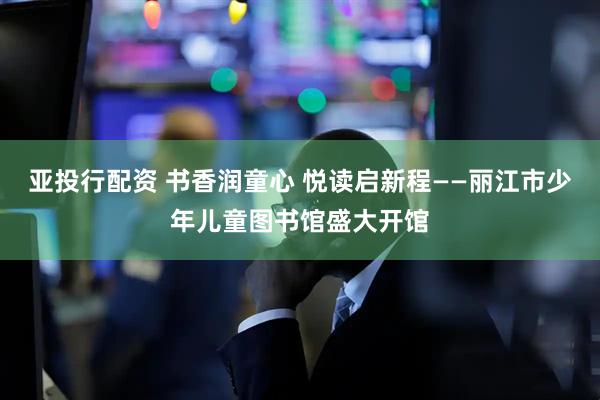 亚投行配资 书香润童心 悦读启新程——丽江市少年儿童图书馆盛大开馆