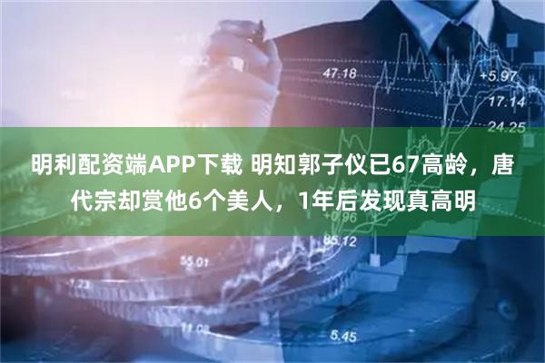 明利配资端APP下载 明知郭子仪已67高龄，唐代宗却赏他6个美人，1年后发现真高明