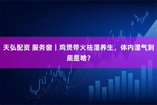 天弘配资 服务窗｜鸡煲带火祛湿养生，体内湿气到底是啥？