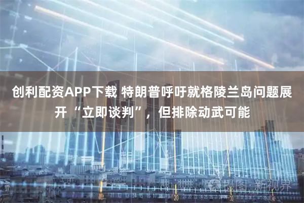 创利配资APP下载 特朗普呼吁就格陵兰岛问题展开 “立即谈判”，但排除动武可能