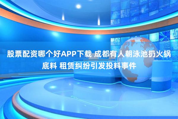 股票配资哪个好APP下载 成都有人朝泳池扔火锅底料 租赁纠纷引发投料事件