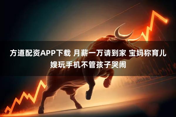 方道配资APP下载 月薪一万请到家 宝妈称育儿嫂玩手机不管孩子哭闹