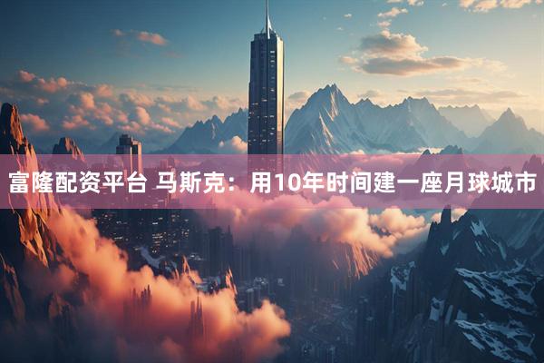 富隆配资平台 马斯克：用10年时间建一座月球城市