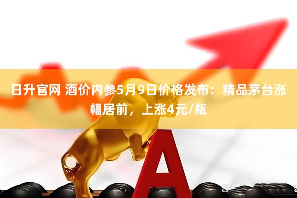 日升官网 酒价内参5月9日价格发布：精品茅台涨幅居前，上涨4元/瓶